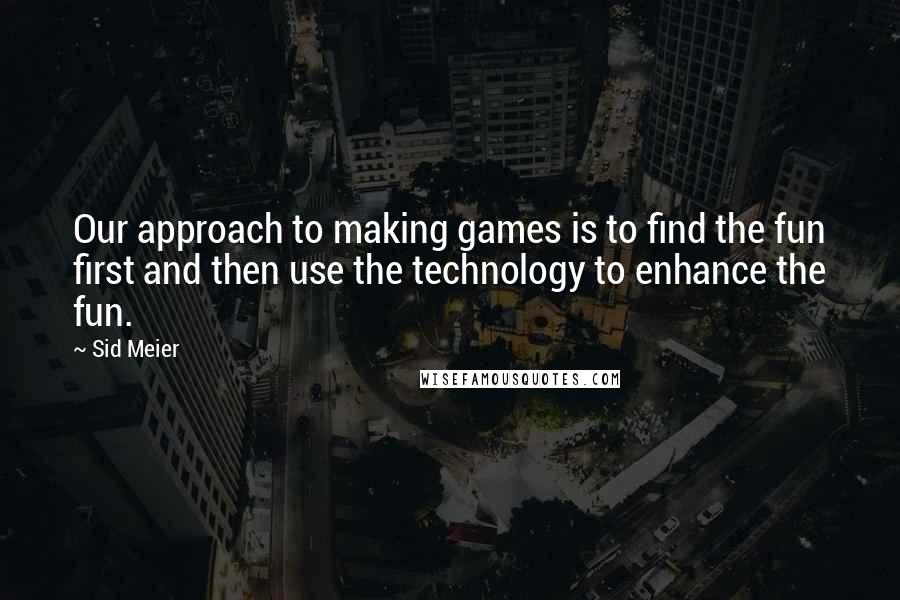 Sid Meier Quotes: Our approach to making games is to find the fun first and then use the technology to enhance the fun.