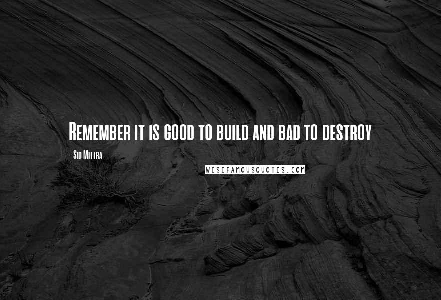 Sid Mittra Quotes: Remember it is good to build and bad to destroy