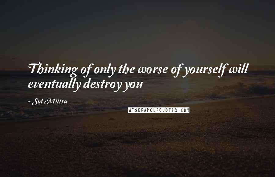 Sid Mittra Quotes: Thinking of only the worse of yourself will eventually destroy you