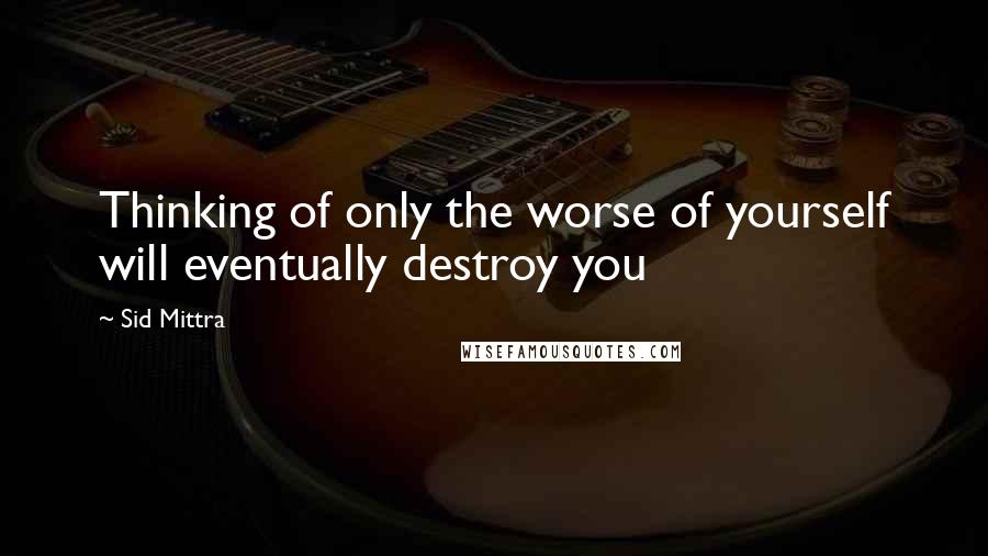 Sid Mittra Quotes: Thinking of only the worse of yourself will eventually destroy you