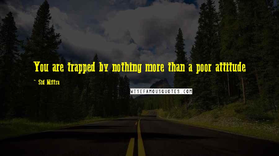 Sid Mittra Quotes: You are trapped by nothing more than a poor attitude