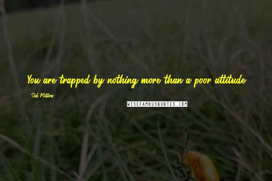 Sid Mittra Quotes: You are trapped by nothing more than a poor attitude