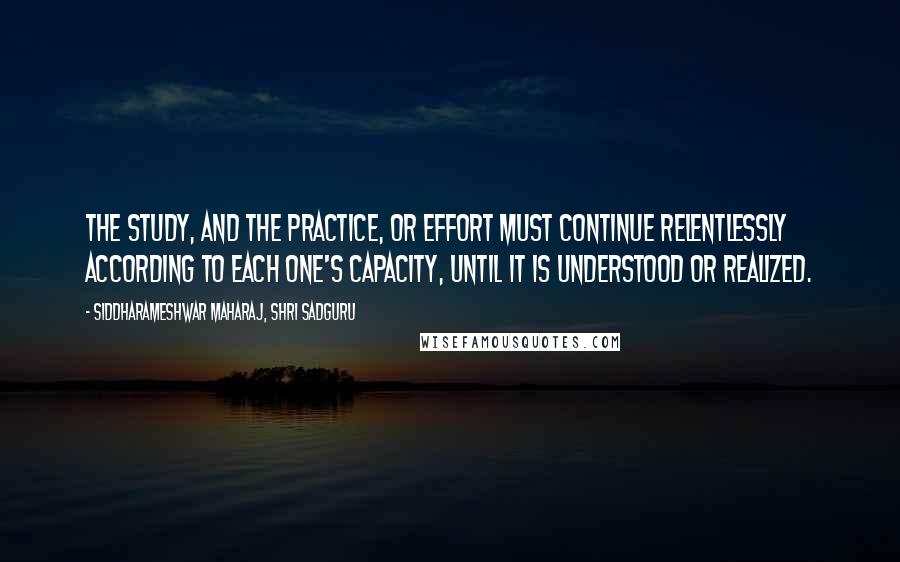 Siddharameshwar Maharaj, Shri Sadguru Quotes: The study, and the practice, or effort must continue relentlessly according to each one's capacity, until it is understood or realized.