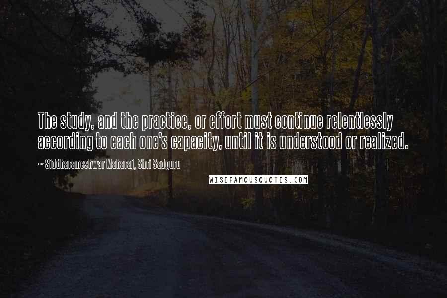 Siddharameshwar Maharaj, Shri Sadguru Quotes: The study, and the practice, or effort must continue relentlessly according to each one's capacity, until it is understood or realized.