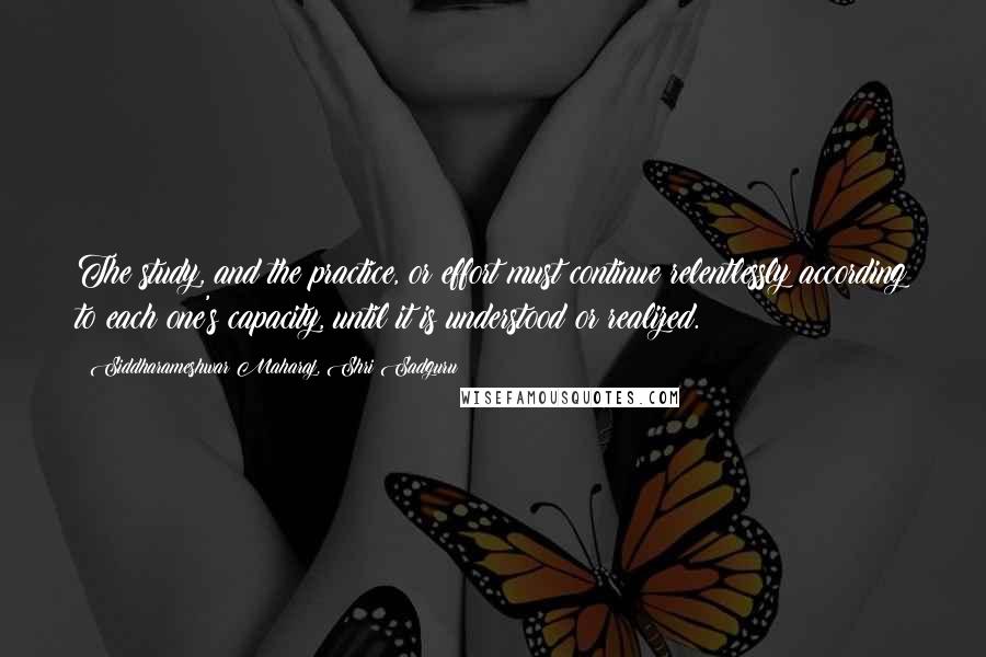 Siddharameshwar Maharaj, Shri Sadguru Quotes: The study, and the practice, or effort must continue relentlessly according to each one's capacity, until it is understood or realized.