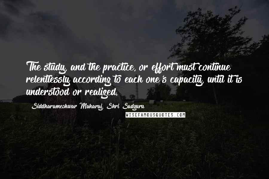 Siddharameshwar Maharaj, Shri Sadguru Quotes: The study, and the practice, or effort must continue relentlessly according to each one's capacity, until it is understood or realized.