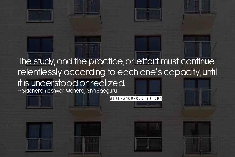 Siddharameshwar Maharaj, Shri Sadguru Quotes: The study, and the practice, or effort must continue relentlessly according to each one's capacity, until it is understood or realized.