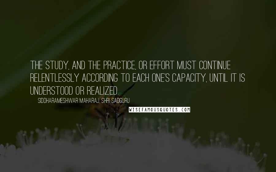 Siddharameshwar Maharaj, Shri Sadguru Quotes: The study, and the practice, or effort must continue relentlessly according to each one's capacity, until it is understood or realized.