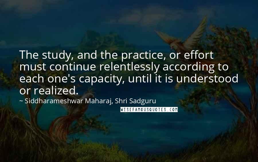 Siddharameshwar Maharaj, Shri Sadguru Quotes: The study, and the practice, or effort must continue relentlessly according to each one's capacity, until it is understood or realized.