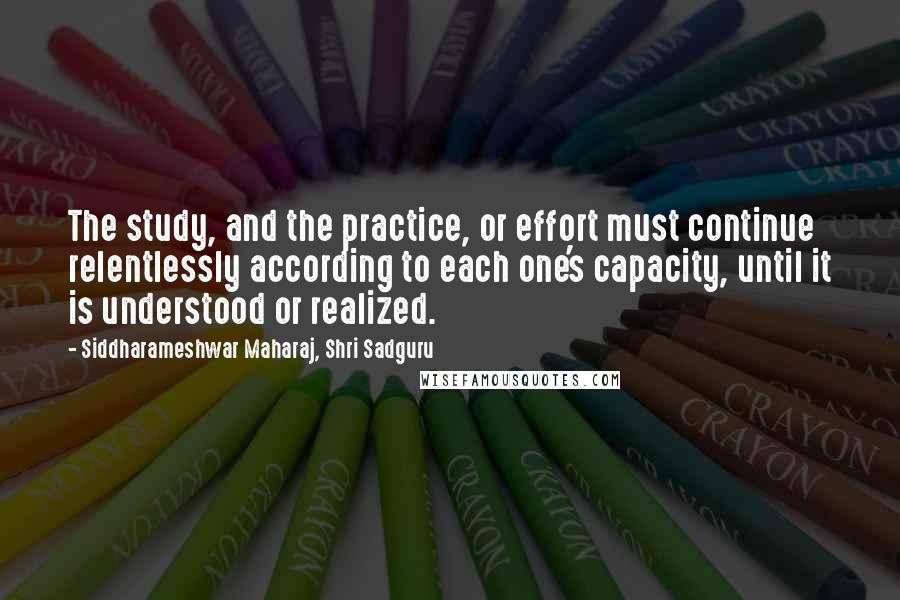 Siddharameshwar Maharaj, Shri Sadguru Quotes: The study, and the practice, or effort must continue relentlessly according to each one's capacity, until it is understood or realized.