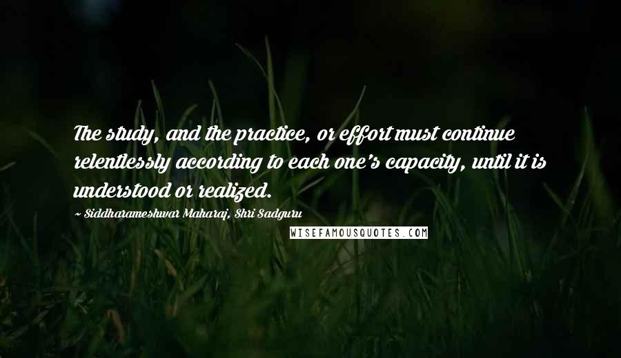 Siddharameshwar Maharaj, Shri Sadguru Quotes: The study, and the practice, or effort must continue relentlessly according to each one's capacity, until it is understood or realized.