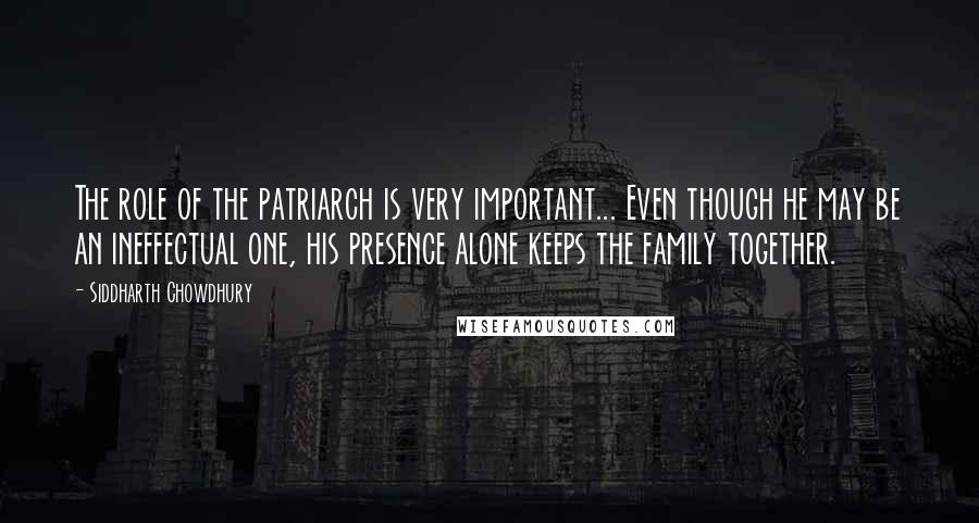 Siddharth Chowdhury Quotes: The role of the patriarch is very important... Even though he may be an ineffectual one, his presence alone keeps the family together.