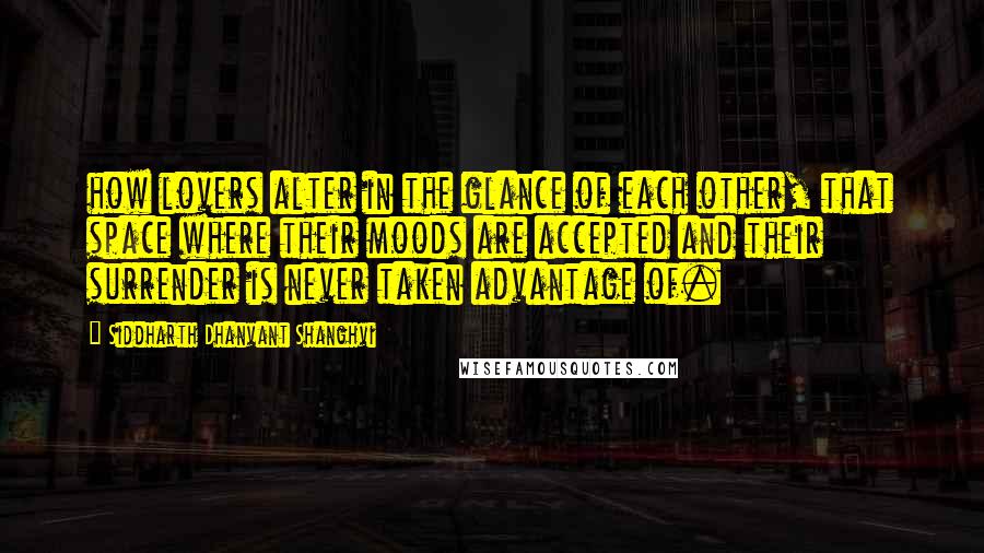 Siddharth Dhanvant Shanghvi Quotes: how lovers alter in the glance of each other, that space where their moods are accepted and their surrender is never taken advantage of.