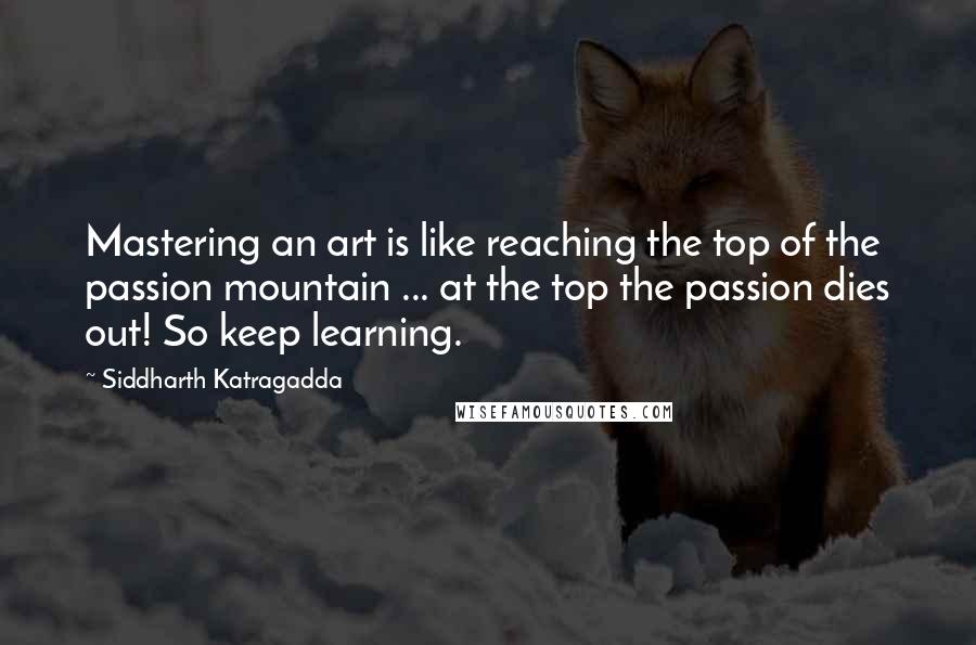 Siddharth Katragadda Quotes: Mastering an art is like reaching the top of the passion mountain ... at the top the passion dies out! So keep learning.