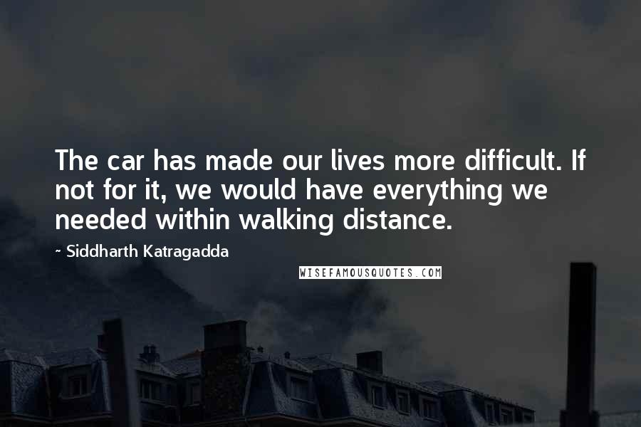 Siddharth Katragadda Quotes: The car has made our lives more difficult. If not for it, we would have everything we needed within walking distance.