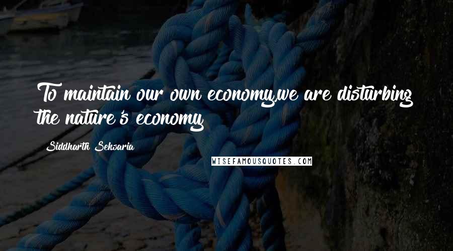 Siddharth Seksaria Quotes: To maintain our own economy,we are disturbing the nature's economy