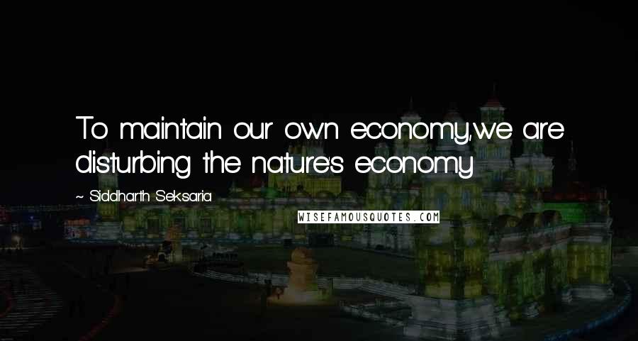 Siddharth Seksaria Quotes: To maintain our own economy,we are disturbing the nature's economy