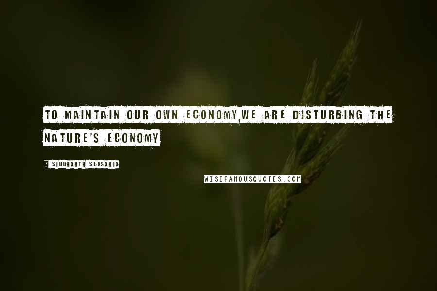 Siddharth Seksaria Quotes: To maintain our own economy,we are disturbing the nature's economy