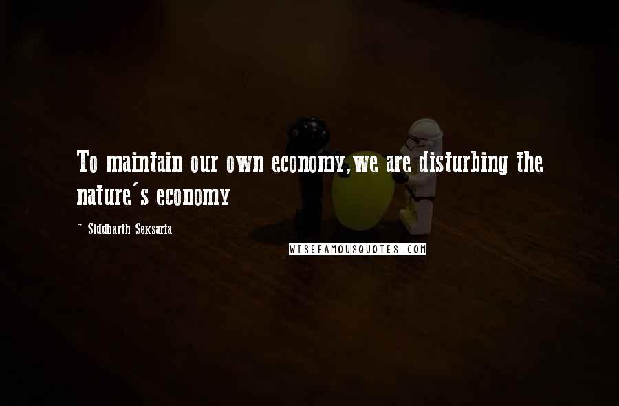 Siddharth Seksaria Quotes: To maintain our own economy,we are disturbing the nature's economy