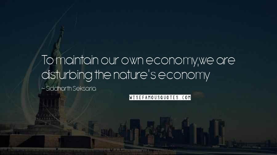 Siddharth Seksaria Quotes: To maintain our own economy,we are disturbing the nature's economy