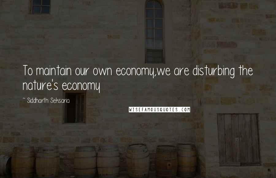 Siddharth Seksaria Quotes: To maintain our own economy,we are disturbing the nature's economy