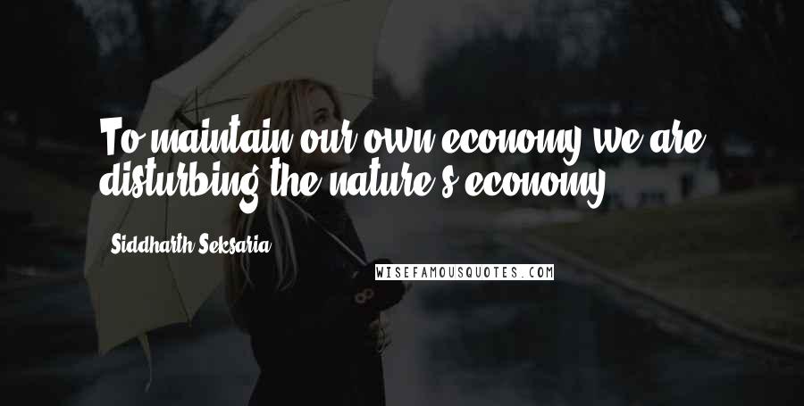 Siddharth Seksaria Quotes: To maintain our own economy,we are disturbing the nature's economy