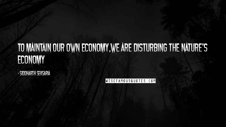 Siddharth Seksaria Quotes: To maintain our own economy,we are disturbing the nature's economy