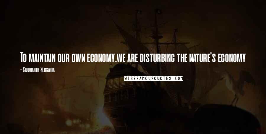 Siddharth Seksaria Quotes: To maintain our own economy,we are disturbing the nature's economy