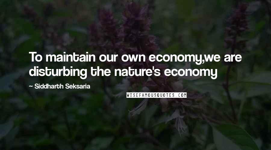 Siddharth Seksaria Quotes: To maintain our own economy,we are disturbing the nature's economy