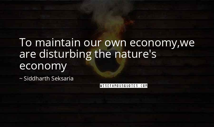 Siddharth Seksaria Quotes: To maintain our own economy,we are disturbing the nature's economy