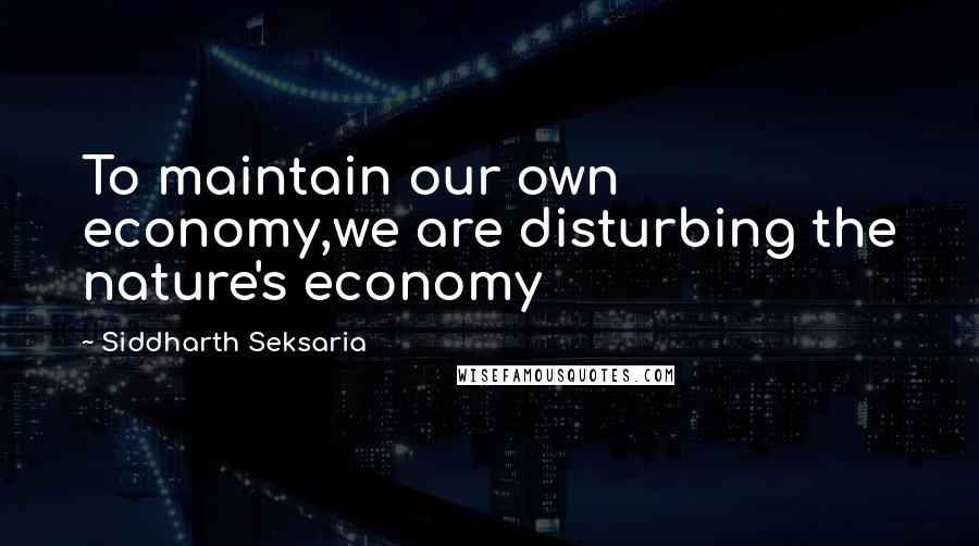 Siddharth Seksaria Quotes: To maintain our own economy,we are disturbing the nature's economy