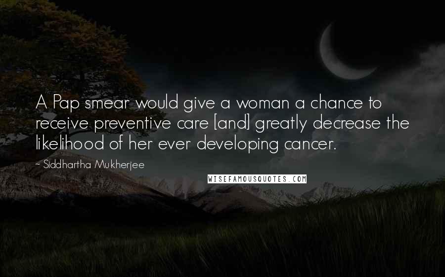 Siddhartha Mukherjee Quotes: A Pap smear would give a woman a chance to receive preventive care [and] greatly decrease the likelihood of her ever developing cancer.