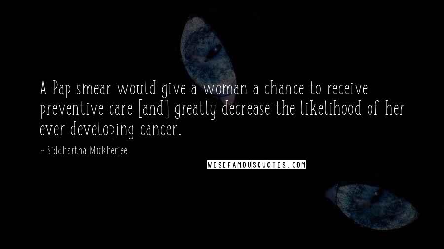 Siddhartha Mukherjee Quotes: A Pap smear would give a woman a chance to receive preventive care [and] greatly decrease the likelihood of her ever developing cancer.