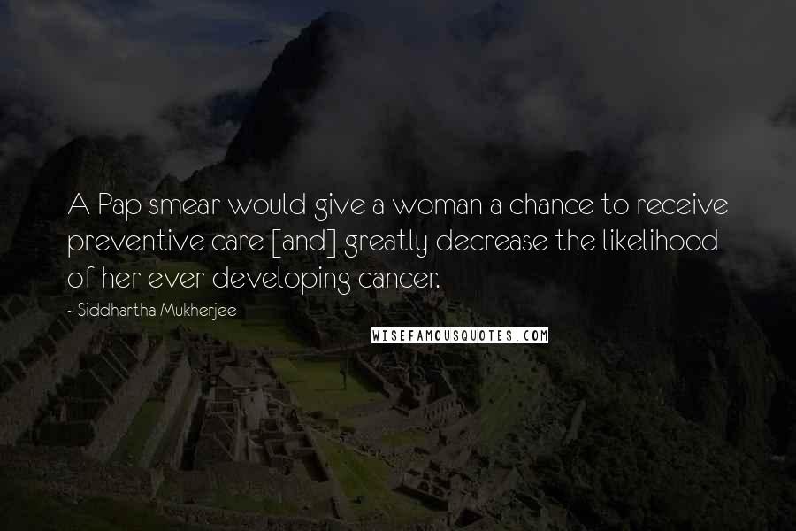 Siddhartha Mukherjee Quotes: A Pap smear would give a woman a chance to receive preventive care [and] greatly decrease the likelihood of her ever developing cancer.