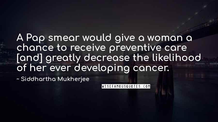 Siddhartha Mukherjee Quotes: A Pap smear would give a woman a chance to receive preventive care [and] greatly decrease the likelihood of her ever developing cancer.