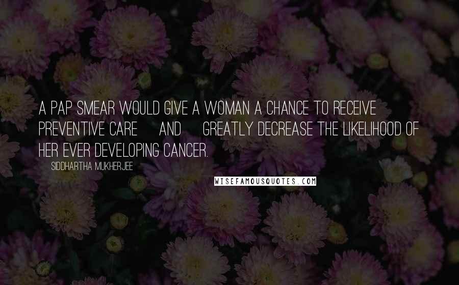 Siddhartha Mukherjee Quotes: A Pap smear would give a woman a chance to receive preventive care [and] greatly decrease the likelihood of her ever developing cancer.