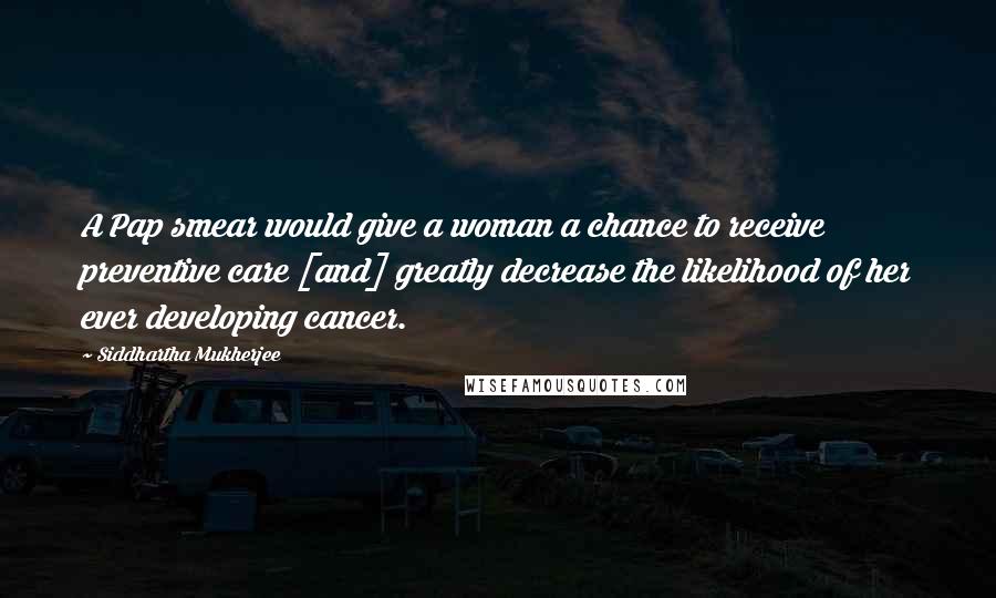 Siddhartha Mukherjee Quotes: A Pap smear would give a woman a chance to receive preventive care [and] greatly decrease the likelihood of her ever developing cancer.