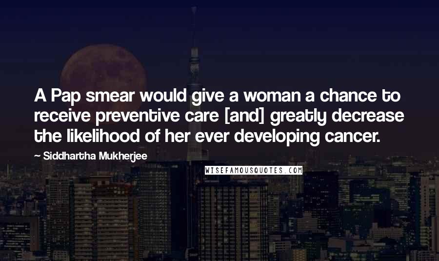 Siddhartha Mukherjee Quotes: A Pap smear would give a woman a chance to receive preventive care [and] greatly decrease the likelihood of her ever developing cancer.