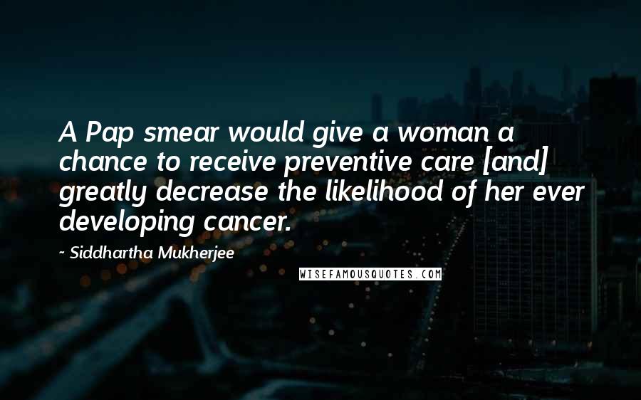 Siddhartha Mukherjee Quotes: A Pap smear would give a woman a chance to receive preventive care [and] greatly decrease the likelihood of her ever developing cancer.