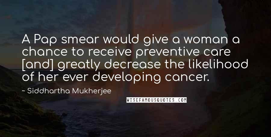 Siddhartha Mukherjee Quotes: A Pap smear would give a woman a chance to receive preventive care [and] greatly decrease the likelihood of her ever developing cancer.