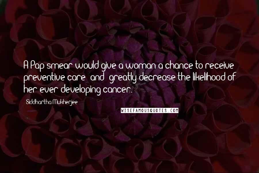 Siddhartha Mukherjee Quotes: A Pap smear would give a woman a chance to receive preventive care [and] greatly decrease the likelihood of her ever developing cancer.