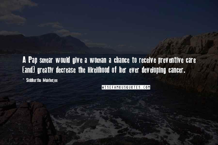 Siddhartha Mukherjee Quotes: A Pap smear would give a woman a chance to receive preventive care [and] greatly decrease the likelihood of her ever developing cancer.