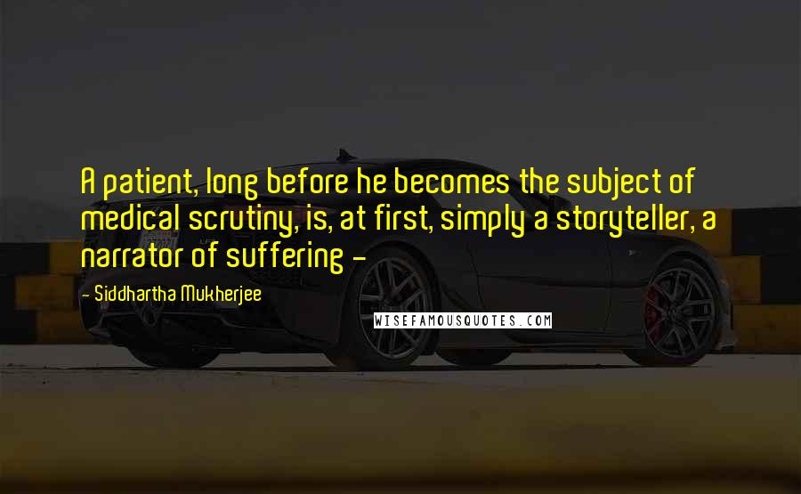 Siddhartha Mukherjee Quotes: A patient, long before he becomes the subject of medical scrutiny, is, at first, simply a storyteller, a narrator of suffering - 