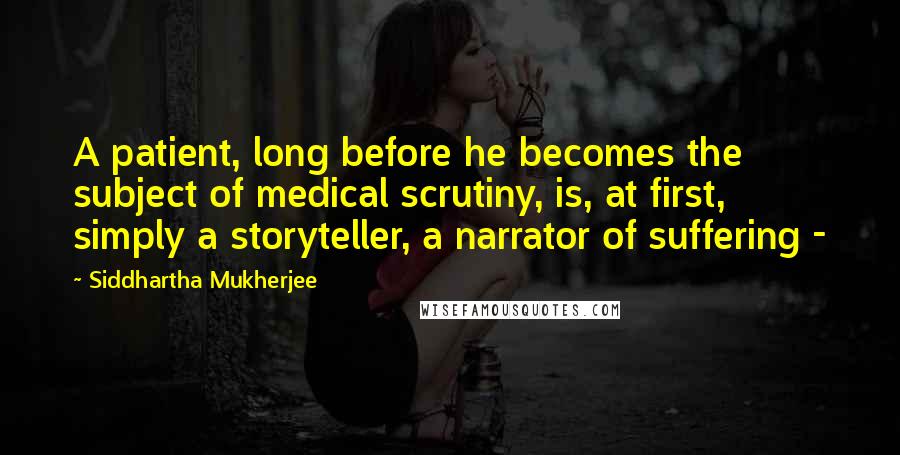 Siddhartha Mukherjee Quotes: A patient, long before he becomes the subject of medical scrutiny, is, at first, simply a storyteller, a narrator of suffering - 