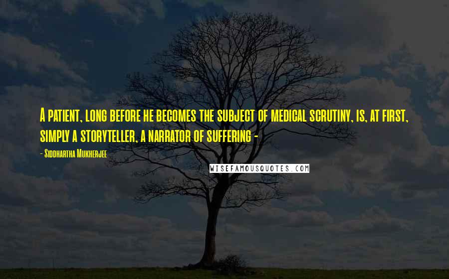 Siddhartha Mukherjee Quotes: A patient, long before he becomes the subject of medical scrutiny, is, at first, simply a storyteller, a narrator of suffering - 