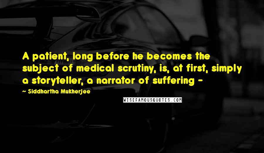 Siddhartha Mukherjee Quotes: A patient, long before he becomes the subject of medical scrutiny, is, at first, simply a storyteller, a narrator of suffering - 