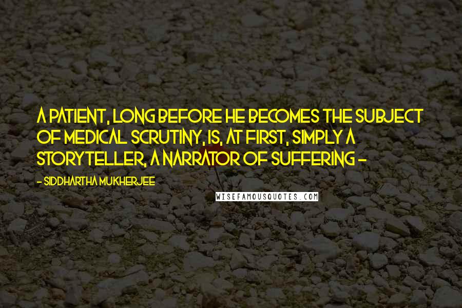 Siddhartha Mukherjee Quotes: A patient, long before he becomes the subject of medical scrutiny, is, at first, simply a storyteller, a narrator of suffering - 