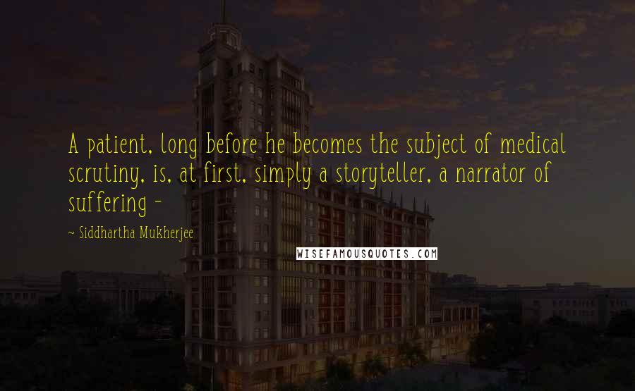 Siddhartha Mukherjee Quotes: A patient, long before he becomes the subject of medical scrutiny, is, at first, simply a storyteller, a narrator of suffering - 