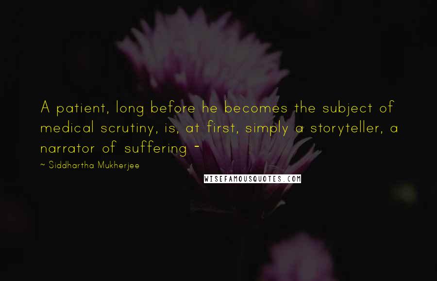 Siddhartha Mukherjee Quotes: A patient, long before he becomes the subject of medical scrutiny, is, at first, simply a storyteller, a narrator of suffering - 