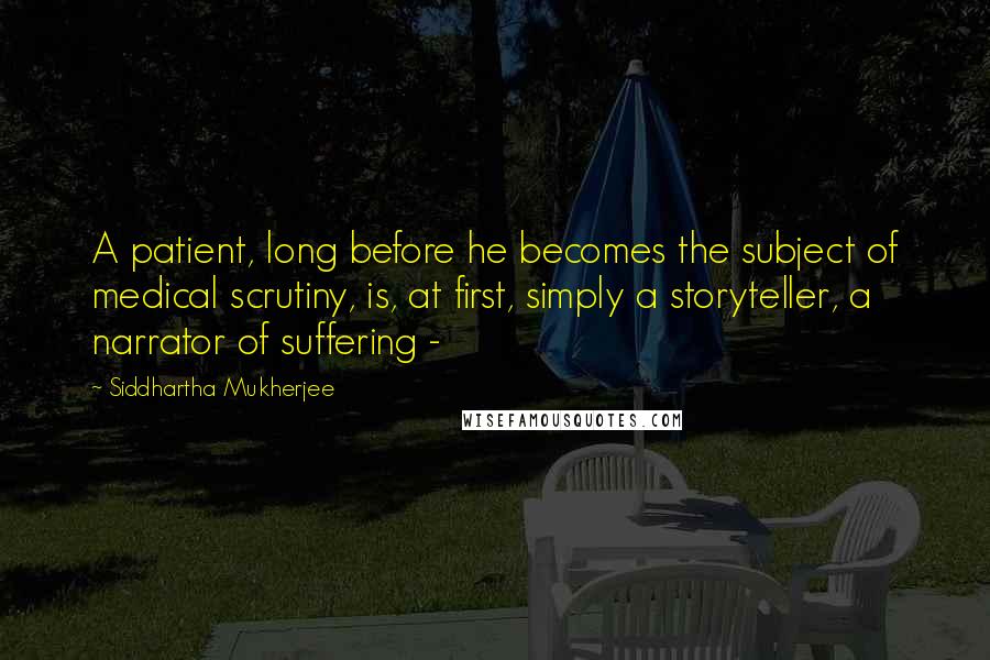 Siddhartha Mukherjee Quotes: A patient, long before he becomes the subject of medical scrutiny, is, at first, simply a storyteller, a narrator of suffering - 